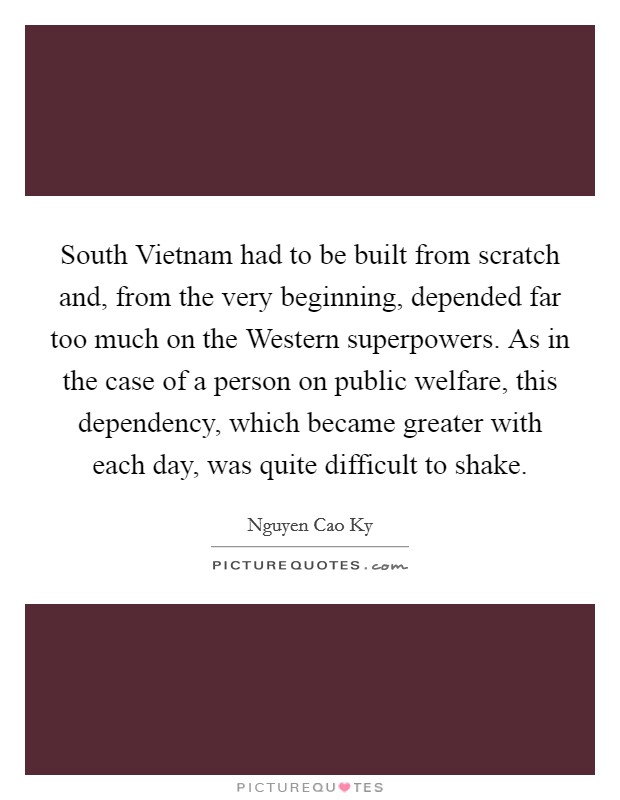 South Vietnam had to be built from scratch and, from the very beginning, depended far too much on the Western superpowers. As in the case of a person on public welfare, this dependency, which became greater with each day, was quite difficult to shake Picture Quote #1