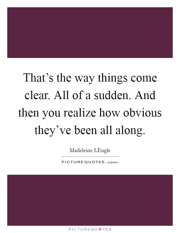 That's the way things come clear. All of a sudden. And then you realize how obvious they've been all along Picture Quote #1