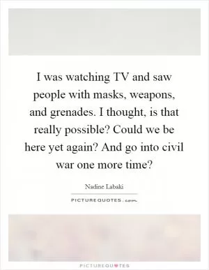 I was watching TV and saw people with masks, weapons, and grenades. I thought, is that really possible? Could we be here yet again? And go into civil war one more time? Picture Quote #1
