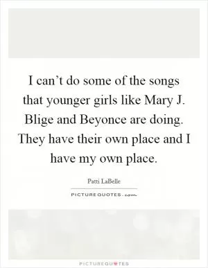 I can’t do some of the songs that younger girls like Mary J. Blige and Beyonce are doing. They have their own place and I have my own place Picture Quote #1