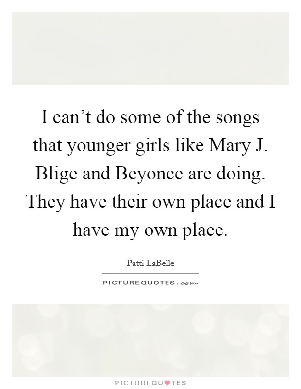 I can't do some of the songs that younger girls like Mary J. Blige and Beyonce are doing. They have their own place and I have my own place Picture Quote #1