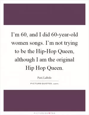 I’m 60, and I did 60-year-old women songs. I’m not trying to be the Hip-Hop Queen, although I am the original Hip Hop Queen Picture Quote #1