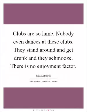 Clubs are so lame. Nobody even dances at these clubs. They stand around and get drunk and they schmooze. There is no enjoyment factor Picture Quote #1