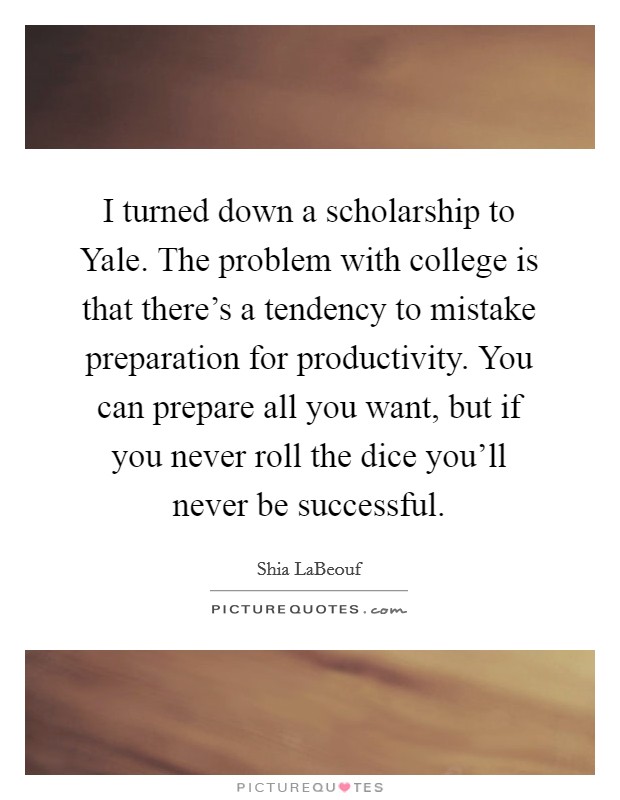 I turned down a scholarship to Yale. The problem with college is that there's a tendency to mistake preparation for productivity. You can prepare all you want, but if you never roll the dice you'll never be successful Picture Quote #1