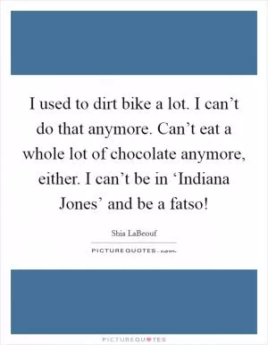 I used to dirt bike a lot. I can’t do that anymore. Can’t eat a whole lot of chocolate anymore, either. I can’t be in ‘Indiana Jones’ and be a fatso! Picture Quote #1