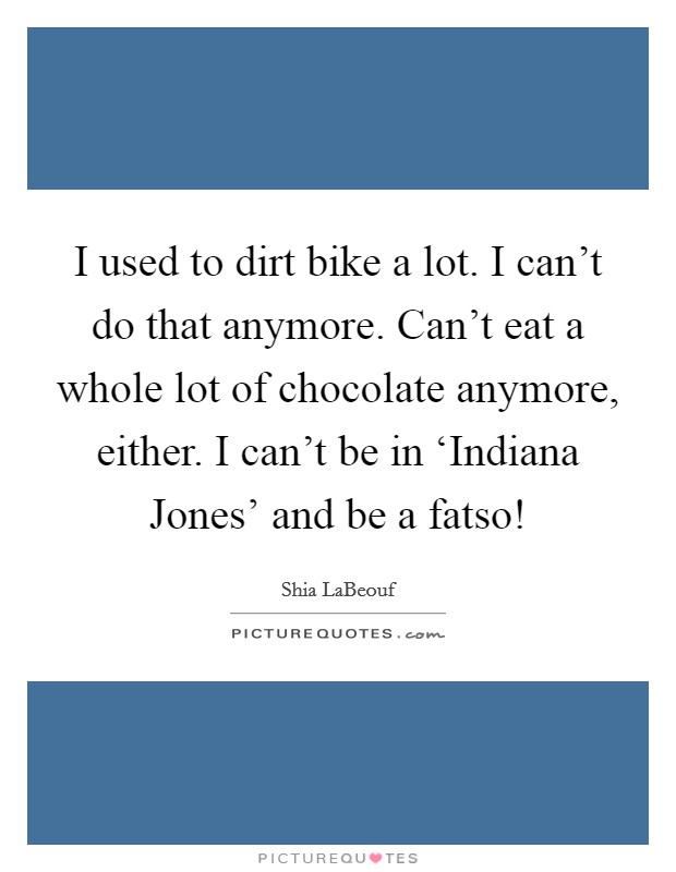 I used to dirt bike a lot. I can't do that anymore. Can't eat a whole lot of chocolate anymore, either. I can't be in ‘Indiana Jones' and be a fatso! Picture Quote #1