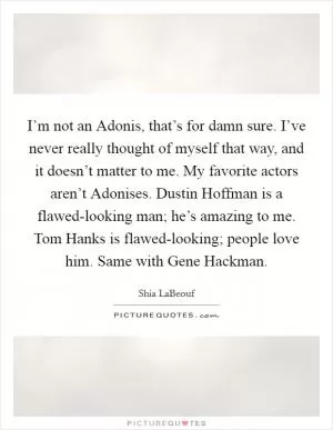 I’m not an Adonis, that’s for damn sure. I’ve never really thought of myself that way, and it doesn’t matter to me. My favorite actors aren’t Adonises. Dustin Hoffman is a flawed-looking man; he’s amazing to me. Tom Hanks is flawed-looking; people love him. Same with Gene Hackman Picture Quote #1