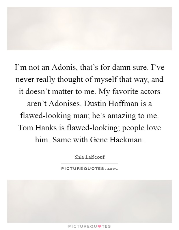 I'm not an Adonis, that's for damn sure. I've never really thought of myself that way, and it doesn't matter to me. My favorite actors aren't Adonises. Dustin Hoffman is a flawed-looking man; he's amazing to me. Tom Hanks is flawed-looking; people love him. Same with Gene Hackman Picture Quote #1