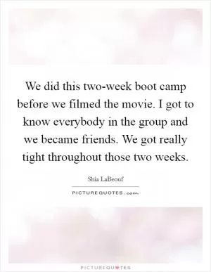 We did this two-week boot camp before we filmed the movie. I got to know everybody in the group and we became friends. We got really tight throughout those two weeks Picture Quote #1