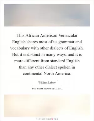 This African American Vernacular English shares most of its grammar and vocabulary with other dialects of English. But it is distinct in many ways, and it is more different from standard English than any other dialect spoken in continental North America Picture Quote #1