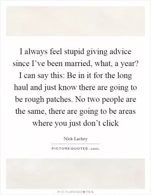 I always feel stupid giving advice since I’ve been married, what, a year? I can say this: Be in it for the long haul and just know there are going to be rough patches. No two people are the same, there are going to be areas where you just don’t click Picture Quote #1
