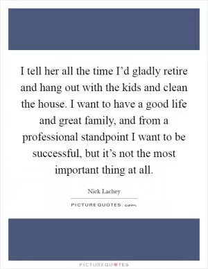 I tell her all the time I’d gladly retire and hang out with the kids and clean the house. I want to have a good life and great family, and from a professional standpoint I want to be successful, but it’s not the most important thing at all Picture Quote #1