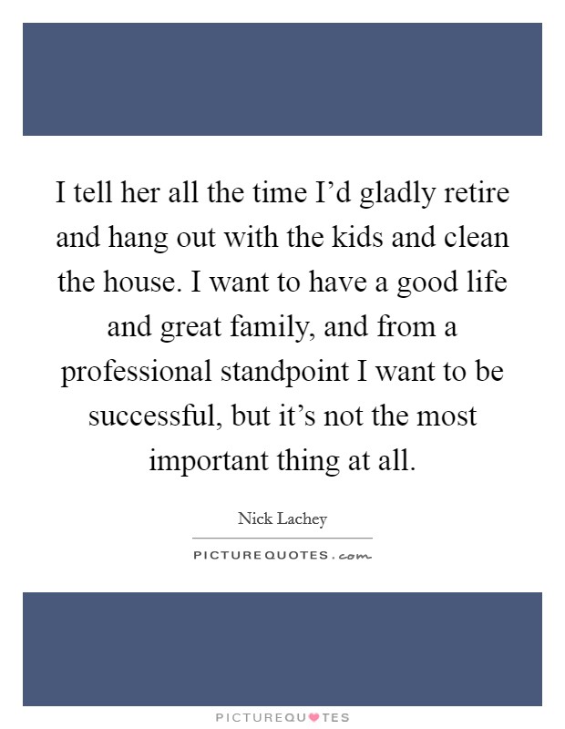 I tell her all the time I'd gladly retire and hang out with the kids and clean the house. I want to have a good life and great family, and from a professional standpoint I want to be successful, but it's not the most important thing at all Picture Quote #1