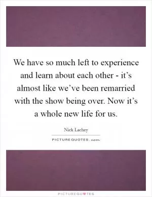 We have so much left to experience and learn about each other - it’s almost like we’ve been remarried with the show being over. Now it’s a whole new life for us Picture Quote #1