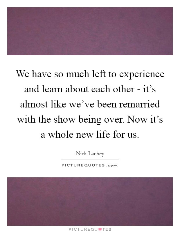 We have so much left to experience and learn about each other - it's almost like we've been remarried with the show being over. Now it's a whole new life for us Picture Quote #1