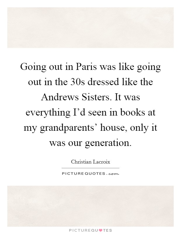 Going out in Paris was like going out in the  30s dressed like the Andrews Sisters. It was everything I'd seen in books at my grandparents' house, only it was our generation Picture Quote #1