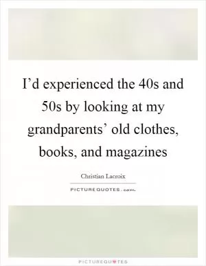 I’d experienced the  40s and  50s by looking at my grandparents’ old clothes, books, and magazines Picture Quote #1