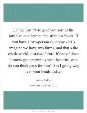 Let me just try to give you sort of the intuitive one here on the stimulus funds. If you have a two-person economy - let’s imagine we have two farms, and that’s the whole world, just two farms. If one of those farmers gets unemployment benefits, who do you think pays for him? Am I going way over your heads today? Picture Quote #1