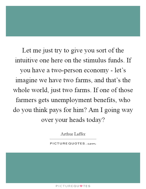 Let me just try to give you sort of the intuitive one here on the stimulus funds. If you have a two-person economy - let's imagine we have two farms, and that's the whole world, just two farms. If one of those farmers gets unemployment benefits, who do you think pays for him? Am I going way over your heads today? Picture Quote #1