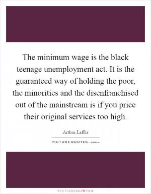 The minimum wage is the black teenage unemployment act. It is the guaranteed way of holding the poor, the minorities and the disenfranchised out of the mainstream is if you price their original services too high Picture Quote #1