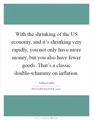 With the shrinking of the US economy, and it’s shrinking very rapidly, you not only have more money, but you also have fewer goods. That’s a classic double-whammy on inflation Picture Quote #1