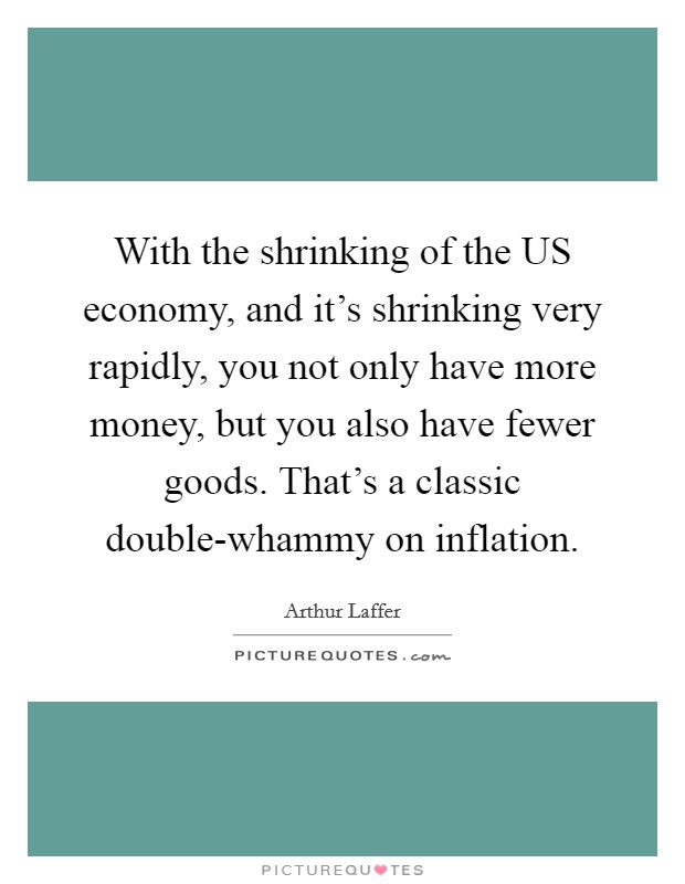 With the shrinking of the US economy, and it's shrinking very rapidly, you not only have more money, but you also have fewer goods. That's a classic double-whammy on inflation Picture Quote #1