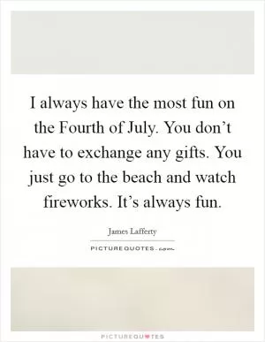 I always have the most fun on the Fourth of July. You don’t have to exchange any gifts. You just go to the beach and watch fireworks. It’s always fun Picture Quote #1