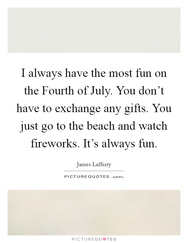 I always have the most fun on the Fourth of July. You don't have to exchange any gifts. You just go to the beach and watch fireworks. It's always fun Picture Quote #1