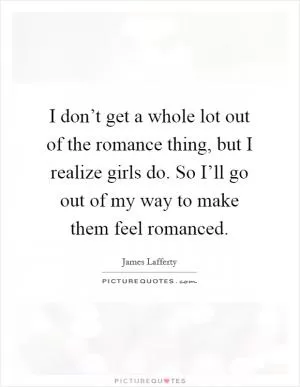 I don’t get a whole lot out of the romance thing, but I realize girls do. So I’ll go out of my way to make them feel romanced Picture Quote #1