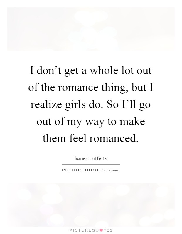 I don't get a whole lot out of the romance thing, but I realize girls do. So I'll go out of my way to make them feel romanced Picture Quote #1