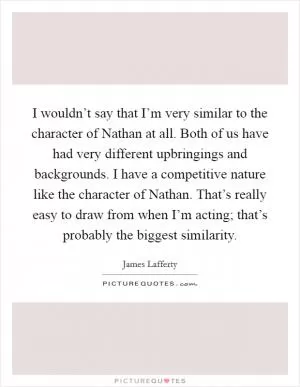 I wouldn’t say that I’m very similar to the character of Nathan at all. Both of us have had very different upbringings and backgrounds. I have a competitive nature like the character of Nathan. That’s really easy to draw from when I’m acting; that’s probably the biggest similarity Picture Quote #1