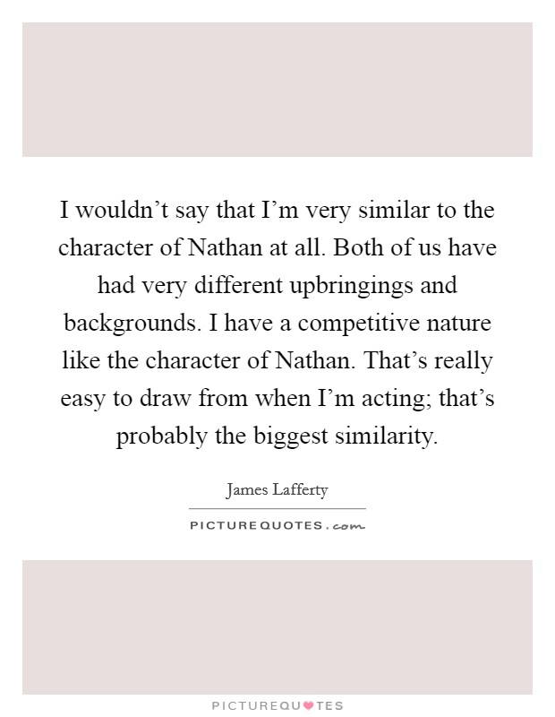 I wouldn't say that I'm very similar to the character of Nathan at all. Both of us have had very different upbringings and backgrounds. I have a competitive nature like the character of Nathan. That's really easy to draw from when I'm acting; that's probably the biggest similarity Picture Quote #1