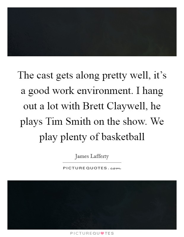 The cast gets along pretty well, it's a good work environment. I hang out a lot with Brett Claywell, he plays Tim Smith on the show. We play plenty of basketball Picture Quote #1