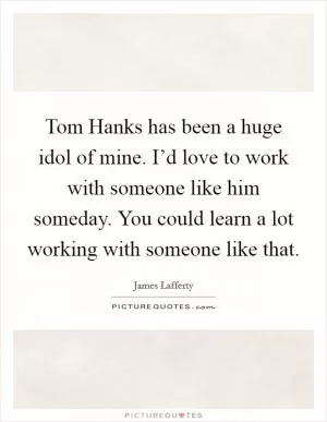 Tom Hanks has been a huge idol of mine. I’d love to work with someone like him someday. You could learn a lot working with someone like that Picture Quote #1