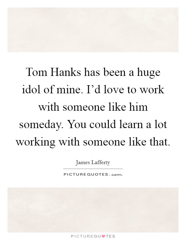 Tom Hanks has been a huge idol of mine. I'd love to work with someone like him someday. You could learn a lot working with someone like that Picture Quote #1