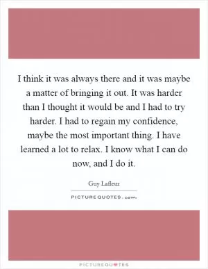 I think it was always there and it was maybe a matter of bringing it out. It was harder than I thought it would be and I had to try harder. I had to regain my confidence, maybe the most important thing. I have learned a lot to relax. I know what I can do now, and I do it Picture Quote #1