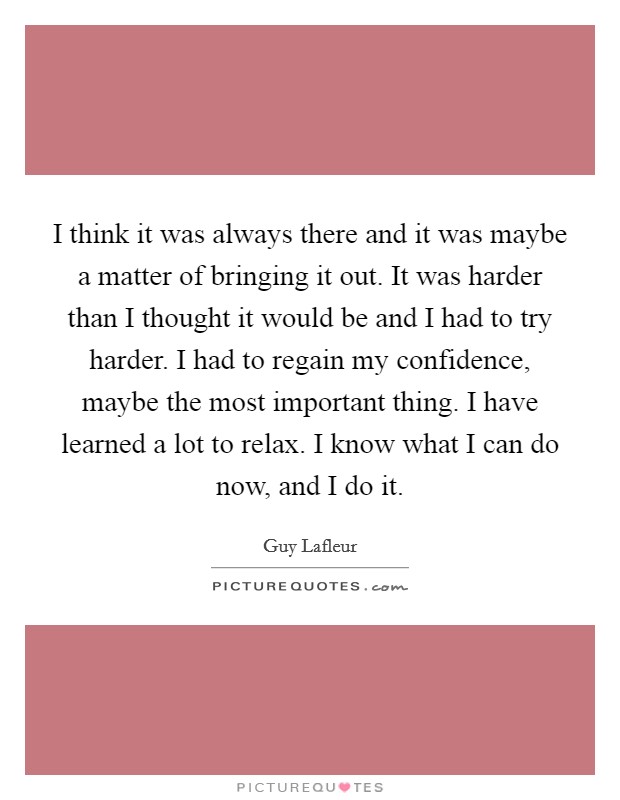 I think it was always there and it was maybe a matter of bringing it out. It was harder than I thought it would be and I had to try harder. I had to regain my confidence, maybe the most important thing. I have learned a lot to relax. I know what I can do now, and I do it Picture Quote #1