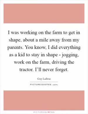 I was working on the farm to get in shape, about a mile away from my parents. You know, I did everything as a kid to stay in shape - jogging, work on the farm, driving the tractor. I’ll never forget Picture Quote #1