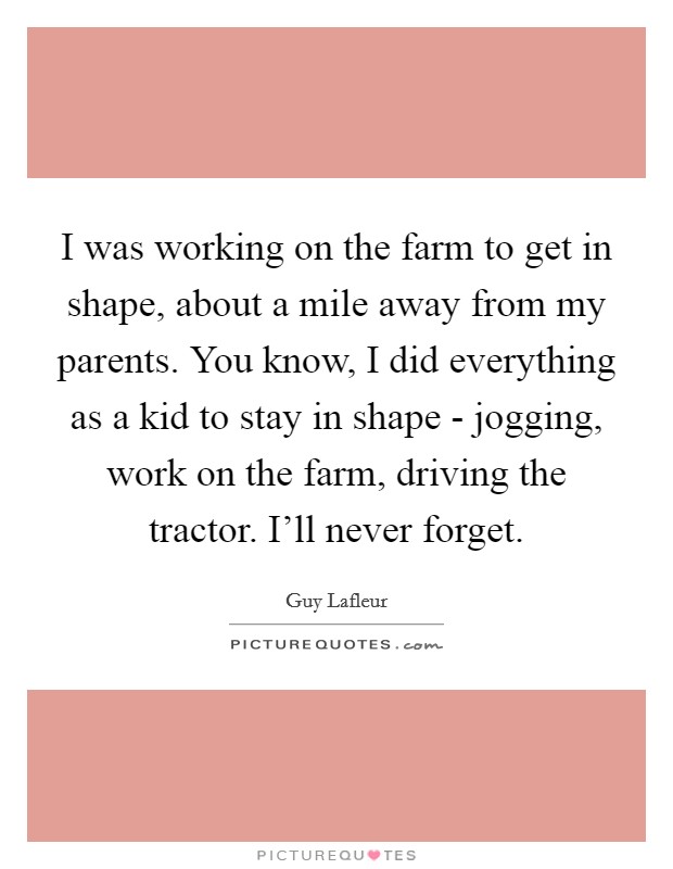 I was working on the farm to get in shape, about a mile away from my parents. You know, I did everything as a kid to stay in shape - jogging, work on the farm, driving the tractor. I'll never forget Picture Quote #1