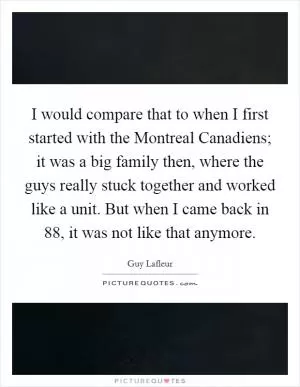 I would compare that to when I first started with the Montreal Canadiens; it was a big family then, where the guys really stuck together and worked like a unit. But when I came back in  88, it was not like that anymore Picture Quote #1