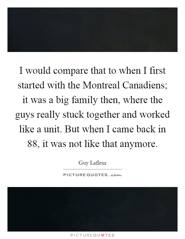 I would compare that to when I first started with the Montreal Canadiens; it was a big family then, where the guys really stuck together and worked like a unit. But when I came back in  88, it was not like that anymore Picture Quote #1