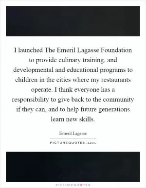 I launched The Emeril Lagasse Foundation to provide culinary training, and developmental and educational programs to children in the cities where my restaurants operate. I think everyone has a responsibility to give back to the community if they can, and to help future generations learn new skills Picture Quote #1