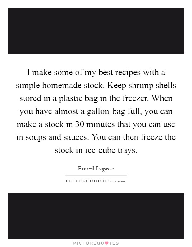I make some of my best recipes with a simple homemade stock. Keep shrimp shells stored in a plastic bag in the freezer. When you have almost a gallon-bag full, you can make a stock in 30 minutes that you can use in soups and sauces. You can then freeze the stock in ice-cube trays Picture Quote #1