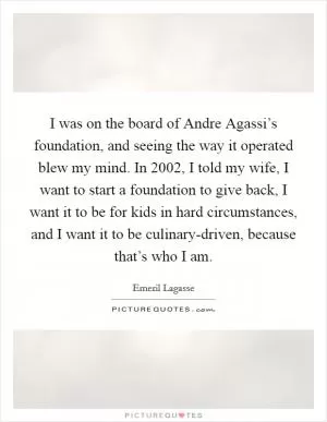I was on the board of Andre Agassi’s foundation, and seeing the way it operated blew my mind. In 2002, I told my wife, I want to start a foundation to give back, I want it to be for kids in hard circumstances, and I want it to be culinary-driven, because that’s who I am Picture Quote #1