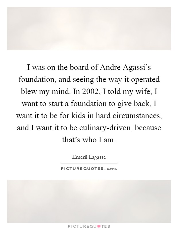 I was on the board of Andre Agassi's foundation, and seeing the way it operated blew my mind. In 2002, I told my wife, I want to start a foundation to give back, I want it to be for kids in hard circumstances, and I want it to be culinary-driven, because that's who I am Picture Quote #1