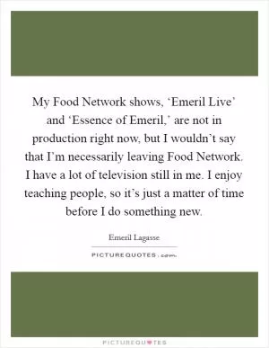 My Food Network shows, ‘Emeril Live’ and ‘Essence of Emeril,’ are not in production right now, but I wouldn’t say that I’m necessarily leaving Food Network. I have a lot of television still in me. I enjoy teaching people, so it’s just a matter of time before I do something new Picture Quote #1