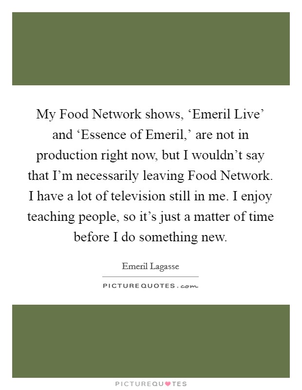 My Food Network shows, ‘Emeril Live' and ‘Essence of Emeril,' are not in production right now, but I wouldn't say that I'm necessarily leaving Food Network. I have a lot of television still in me. I enjoy teaching people, so it's just a matter of time before I do something new Picture Quote #1