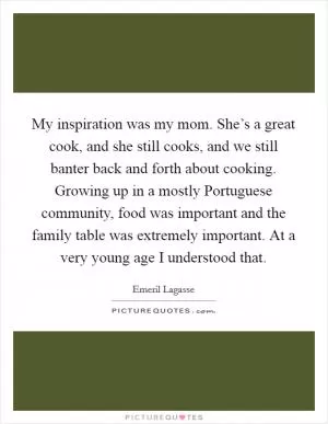 My inspiration was my mom. She’s a great cook, and she still cooks, and we still banter back and forth about cooking. Growing up in a mostly Portuguese community, food was important and the family table was extremely important. At a very young age I understood that Picture Quote #1