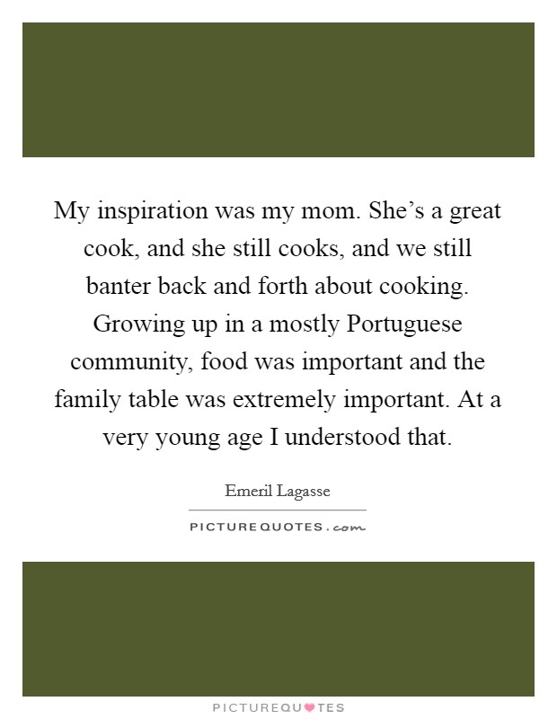 My inspiration was my mom. She's a great cook, and she still cooks, and we still banter back and forth about cooking. Growing up in a mostly Portuguese community, food was important and the family table was extremely important. At a very young age I understood that Picture Quote #1