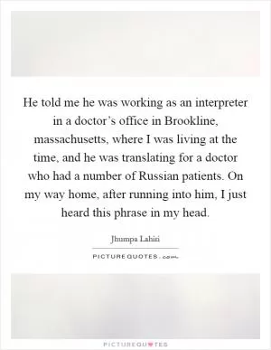 He told me he was working as an interpreter in a doctor’s office in Brookline, massachusetts, where I was living at the time, and he was translating for a doctor who had a number of Russian patients. On my way home, after running into him, I just heard this phrase in my head Picture Quote #1
